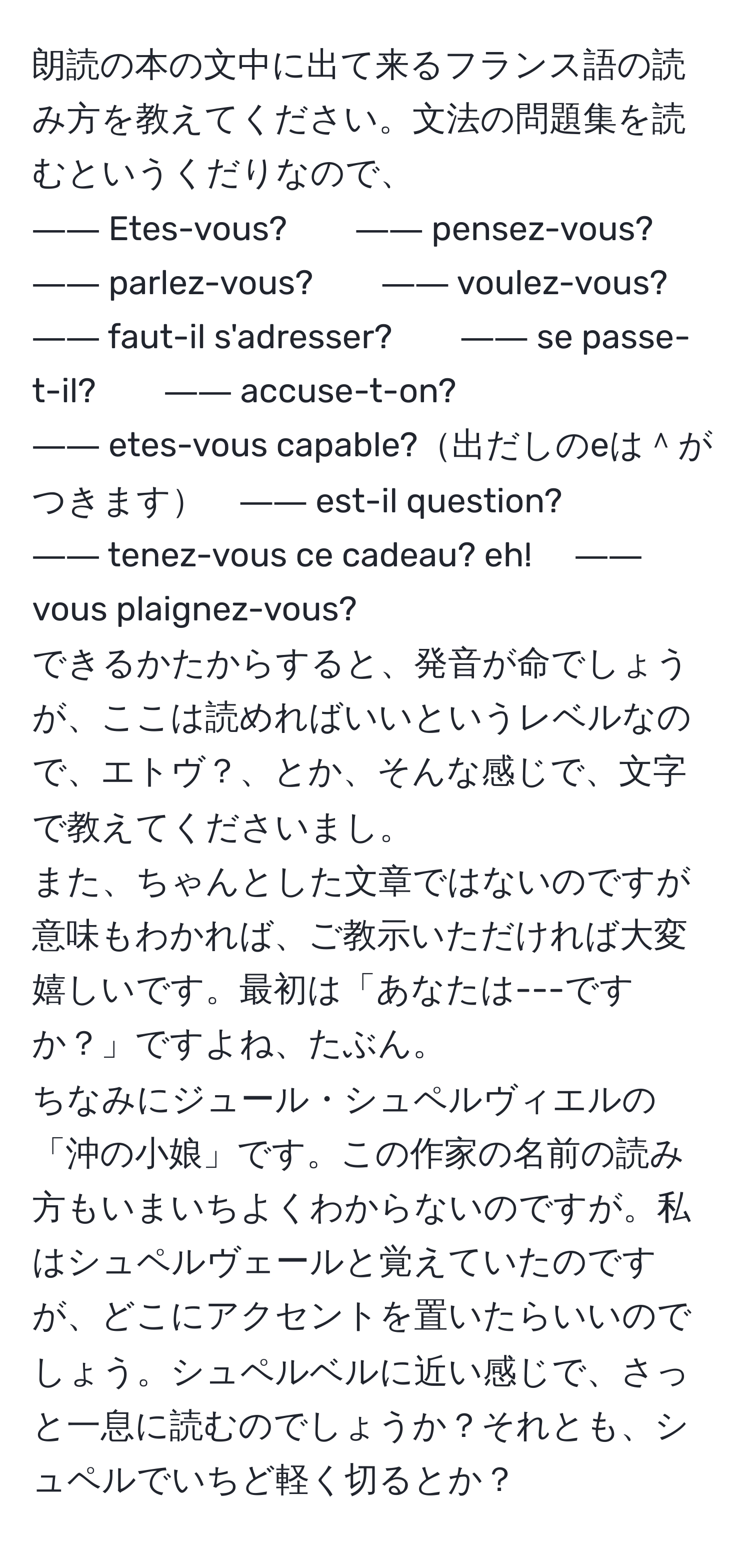 朗読の本の文中に出て来るフランス語の読み方を教えてください。文法の問題集を読むというくだりなので、  
―― Etes-vous?　　―― pensez-vous?　　―― parlez-vous?　　―― voulez-vous?  
―― faut-il s'adresser?　　―― se passe-t-il?　　―― accuse-t-on?  
―― etes-vous capable?出だしのeは＾がつきます　―― est-il question?  
―― tenez-vous ce cadeau? eh!     　―― vous plaignez-vous?  
できるかたからすると、発音が命でしょうが、ここは読めればいいというレベルなので、エトヴ？、とか、そんな感じで、文字で教えてくださいまし。  
また、ちゃんとした文章ではないのですが意味もわかれば、ご教示いただければ大変嬉しいです。最初は「あなたは---ですか？」ですよね、たぶん。  
ちなみにジュール・シュペルヴィエルの「沖の小娘」です。この作家の名前の読み方もいまいちよくわからないのですが。私はシュペルヴェールと覚えていたのですが、どこにアクセントを置いたらいいのでしょう。シュペルベルに近い感じで、さっと一息に読むのでしょうか？それとも、シュペルでいちど軽く切るとか？