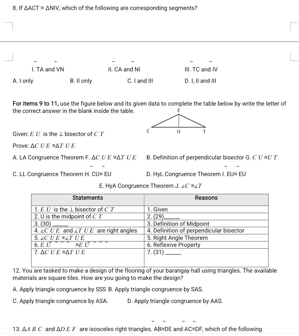 If △ ACT≌ △ NIV , which of the following are corresponding segments?
I. TA and VN II. CA and NI III. TC and IV
A. I only B. II only C. I and III D. I, II and III
For items 9 to 11, use the figure below and its given data to complete the table below by write the letter of
the correct answer in the blank inside the table.
Given: E U is the ⊥ bisector of C T
Prove: △ CUE≌ △ TUE
A. LA Congruence Theorem F. △ CUE≌ △ TUE B. Definition of perpendicular bisector G. CU≌ UT
C. LL Congruence Theorem H. CU≌ EU D. HyL Congruence Theorem I. EU≌ EU
E. HyA Congruence Theorem J. ∠ C≌ ∠ T
12. You are tasked to make a design of the flooring of your barangay hall using triangles. The available
materials are square tiles. How are you going to make the design?
A. Apply triangle congruence by SSS B. Apply triangle congruence by SAS.
C. Apply triangle congruence by ASA. D. Apply triangle congruence by AAS.
13. △ ABC and △ DEF are isosceles right triangles. AB≌ DE and AC≌ DF , which of the following