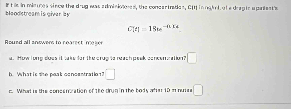 If t is in minutes since the drug was administered, the concentration, C(t) in ng/ml, of a drug in a patient's 
bloodstream is given by
C(t)=18te^(-0.05t). 
Round all answers to nearest integer 
a. How long does it take for the drug to reach peak concentration? □ 
b. What is the peak concentration? □ 
c. What is the concentration of the drug in the body after 10 minutes □