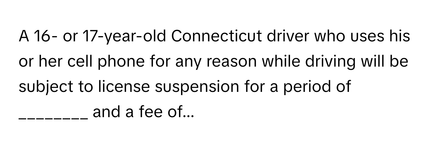 A 16- or 17-year-old Connecticut driver who uses his or her cell phone for any reason while driving will be subject to license suspension for a period of ________ and a fee of...