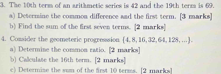 The 10th term of an arithmetic series is 42 and the 19th term is 69. 
a) Determine the common difference and the first term. [3 marks] 
b) Find the sum of the first seven terms. [2 marks] 
4. Consider the geometeric progresssion  4,8,16,32,64,128,.... 
a) Determine the common ratio. [2 marks] 
b) Calculate the 16th term. [2 marks] 
c) Determine the sum of the first 10 terms. [2 marks]