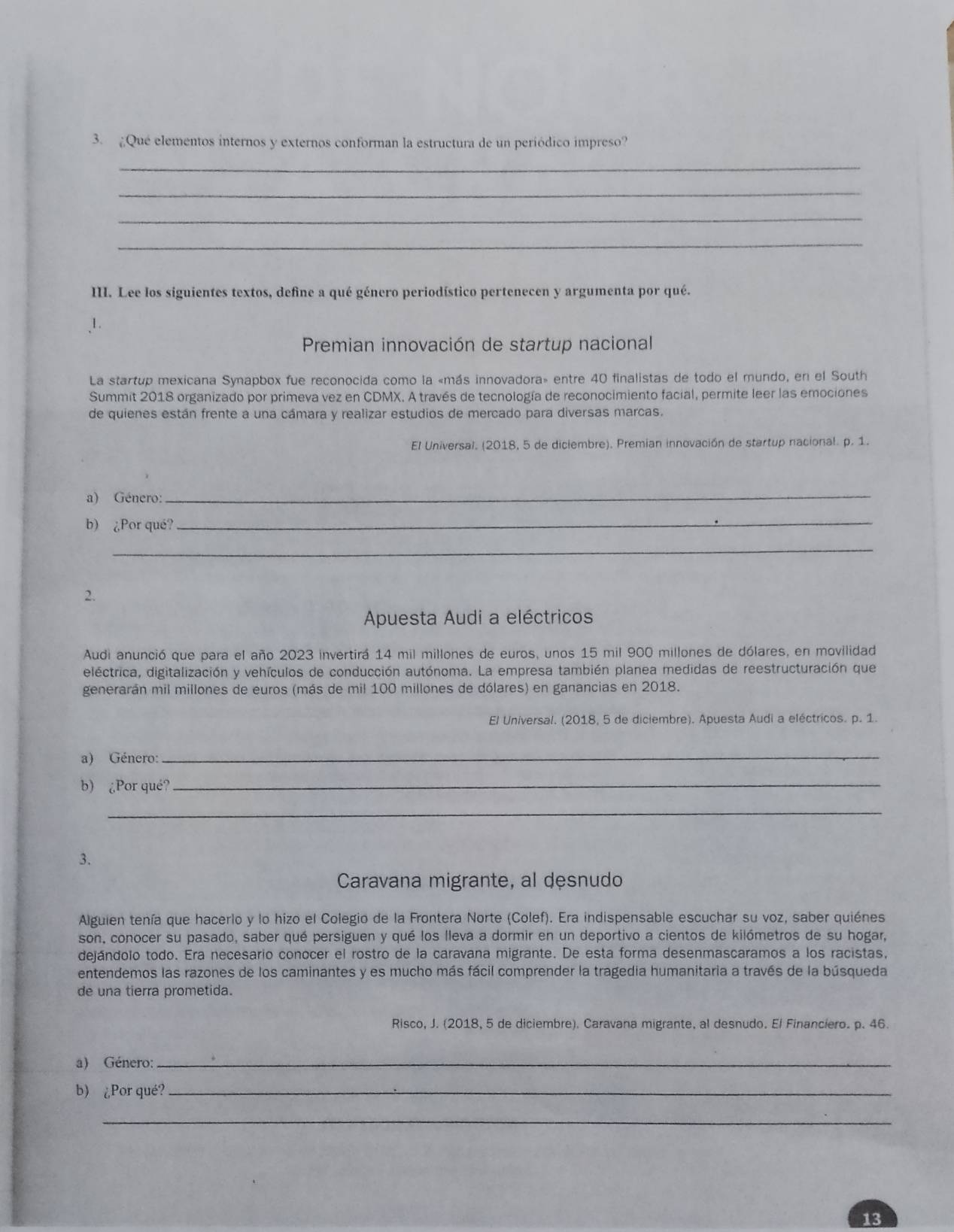 3.¿Qué elementos internos y externos conforman la estructura de un periódico impreso?
_
_
_
_
III. Lee los siguientes textos, define a qué género periodístico pertenecen y argumenta por qué.
1.
Premian innovación de startup nacional
La startup mexicana Synapbox fue reconocida como la «más innovadora» entre 40 finalistas de todo el mundo, en el South
Summit 2018 organizado por primeva vez en CDMX. A través de tecnología de reconocimiento facial, permite leer las emociones
de quienes están frente a una cámara y realizar estudios de mercado para diversas marcas.
El Universal. (2018, 5 de diciembre). Premian innovación de startup nacional. p. 1.
a) Género:
_
b) ¿Por qué?
_
_
2.
Apuesta Audi a eléctricos
Audi anunció que para el año 2023 invertirá 14 mil millones de euros, unos 15 mil 900 millones de dólares, en movilidad
eléctrica, digitalización y vehículos de conducción autónoma. La empresa también planea medidas de reestructuración que
generarán mil millones de euros (más de mil 100 millones de dólares) en ganancias en 2018.
El Universal. (2018, 5 de diciembre). Apuesta Audi a eléctricos. p. 1.
a) Género:
_
b) ¿Por qué?_
_
3.
Caravana migrante, al desnudo
Alguien tenía que hacerlo y lo hizo el Colegio de la Frontera Norte (Colef). Era indispensable escuchar su voz, saber quiénes
son, conocer su pasado, saber qué persiguen y qué los lleva a dormir en un deportivo a cientos de kilómetros de su hogar,
dejándolo todo. Era necesario conocer el rostro de la caravana migrante. De esta forma desenmascaramos a los racistas,
entendemos las razones de los caminantes y es mucho más fácil comprender la tragedia humanitaria a través de la búsqueda
de una tierra prometida.
Risco, J. (2018, 5 de diciembre). Caravana migrante, al desnudo. El Financiero. p. 46.
a) Género:_
b) ¿Por qué?_
_