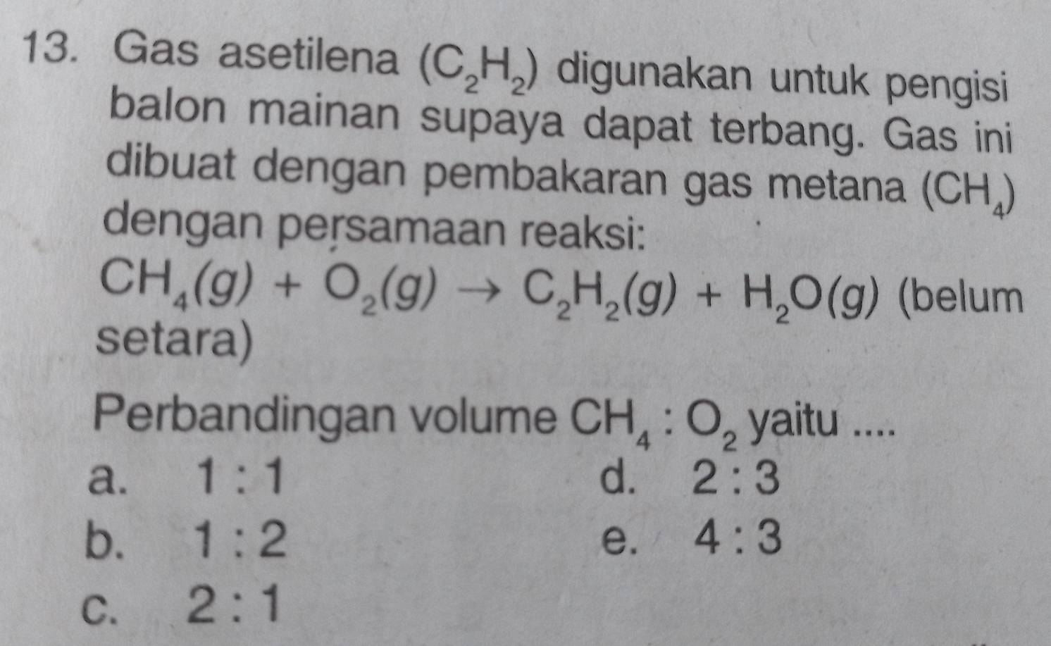 Gas asetilena (C_2H_2) digunakan untuk pengisi
balon mainan supaya dapat terbang. Gas ini
dibuat dengan pembakaran gas metana (CH_4)
dengan persamaan reaksi:
CH_4(g)+O_2(g)to C_2H_2(g)+H_2O(g) (belum
setara)
Perbandingan volume CH_4:O_2 yaitu ....
a. 1:1 d. 2:3
b. 1:2 e. 4:3
C. 2:1