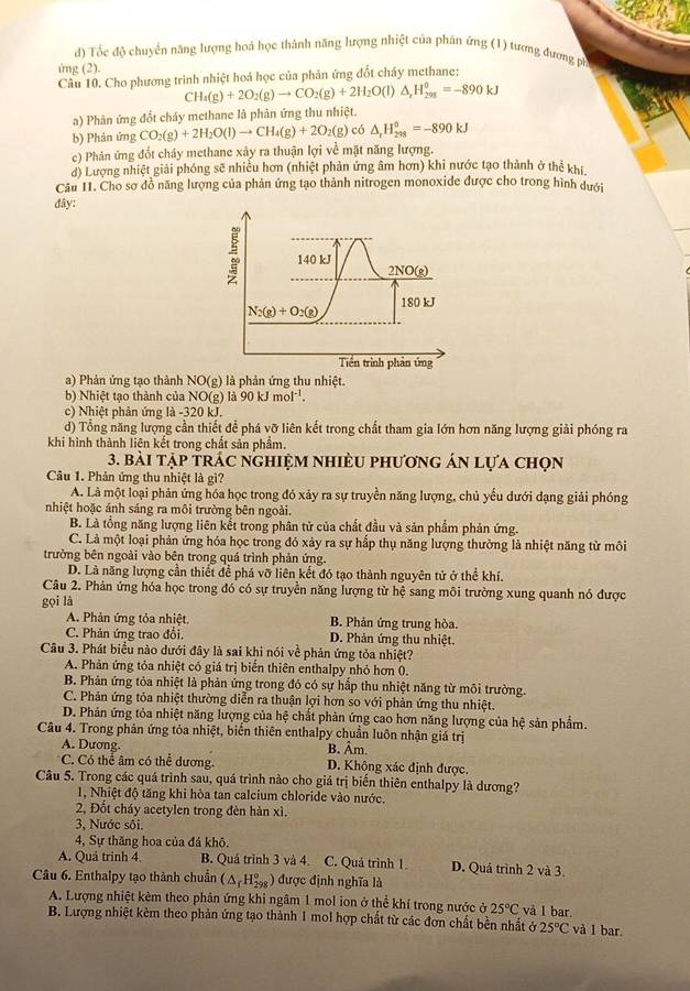d) Tốc độ chuyển năng lượng hoá học thành năng lượng nhiệt của phản ứng (1) tương đương ph
ứng (2).
Câu 10. Cho phương trình nhiệt hoá học của phản ứng đốt cháy methane:
C H_4(g)+2O_2(g)to CO_2(g)+2H_2O(l)△ _,H_(298)°=-890kJ
a) Phân ứng đổt cháy methane là phản ứng thu nhiệt.
b) Phản ứng CO_2(g)+2H_2O(l)to CH_4(g)+2O_2(g) có △ _rH_(298)^0=-890kJ
c) Phán ứng đốt cháy methane xảy ra thuận lợi về mặt năng lượng.
d) Lượng nhiệt giải phóng sẽ nhiễu hơn (nhiệt phản ứng âm hơn) khi nước tạo thành ở thể khi.
Câu 11. Cho sơ đồ năng lượng của phản ứng tạo thành nitrogen monoxide được cho trong hình dưới
đây:
a) Phản ứng tạo thành NO(g) là phản ứng thu nhiệt.
b) Nhiệt tạo thành của NO(g) 90kJmol^(-1).
c) Nhiệt phản ứng là -320 kJ.
d) Tổng năng lượng cần thiết để phá vỡ liên kết trong chất tham gia lớn hơn năng lượng giải phóng ra
khi hình thành liên kết trong chất sản phầm.
3. bài tập trác nghiệm nhiều phương án lựa chọn
Câu 1. Phản ứng thu nhiệt là gì?
A. Là một loại phản ứng hóa học trong đó xảy ra sự truyền năng lượng, chủ yếu dưới dạng giải phóng
nhiệt hoặc ánh sáng ra môi trường bên ngoài.
B. Là tổng năng lượng liên kết trong phân tử của chất đầu và sản phẩm phản ứng.
C. Là một loại phản ứng hóa học trong đó xảy ra sự hấp thụ năng lượng thường là nhiệt năng từ môi
trưởng bên ngoài vào bên trong quá trình phản ứng.
D. Là năng lượng cần thiết để phá vỡ liên kết đó tạo thành nguyên tử ở thể khí.
Câu 2. Phản ứng hóa học trong đó có sự truyền năng lượng từ hệ sang môi trường xung quanh nó được
gọi là
A. Phản ứng tỏa nhiệt. B. Phản ứng trung hòa.
C. Phản ứng trao đổi, D. Phản ứng thu nhiệt.
Câu 3. Phát biểu nào dưới đây là sai khi nói về phản ứng tỏa nhiệt?
A. Phản ứng tỏa nhiệt có giá trị biến thiên enthalpy nhỏ hơn 0.
B. Phản ứng tỏa nhiệt là phản ứng trong đó có sự hấp thu nhiệt năng từ môi trường.
C. Phân ứng tỏa nhiệt thường diễn ra thuận lợi hơn so với phản ứng thu nhiệt.
D. Phản ứng tỏa nhiệt năng lượng của hệ chất phản ứng cao hơn năng lượng của hệ sản phẩm.
Câu 4. Trong phản ứng tỏa nhiệt, biến thiên enthalpy chuẩn luôn nhận giá trị
A. Dương B. Âm.
C. Có thể âm có thể dương. D. Không xác định được.
Câu 5. Trong các quá trình sau, quá trình nào cho giá trị biến thiên enthalpy là dương?
1, Nhiệt độ tăng khi hòa tan calcium chloride vào nước.
2, Đốt cháy acetylen trong đèn hàn xì.
3, Nước sôi.
4, Sự thăng hoa của đá khô.
A. Quá trinh 4 B. Quá trình 3 và 4. C. Quá trình 1. D. Quá trình 2 và 3.
Câu 6. Enthalpy tạo thành chuẩn (△ _fH_(298)°) được định nghĩa là
A. Lượng nhiệt kêm theo phản ứng khi ngâm 1 mol ion ở thể khí trong nước ở 25°C và 1 bar.
B. Lượng nhiệt kèm theo phản ứng tạo thành 1 mol hợp chất từ các đơn chất bền nhất delta 25°C vå l bar.