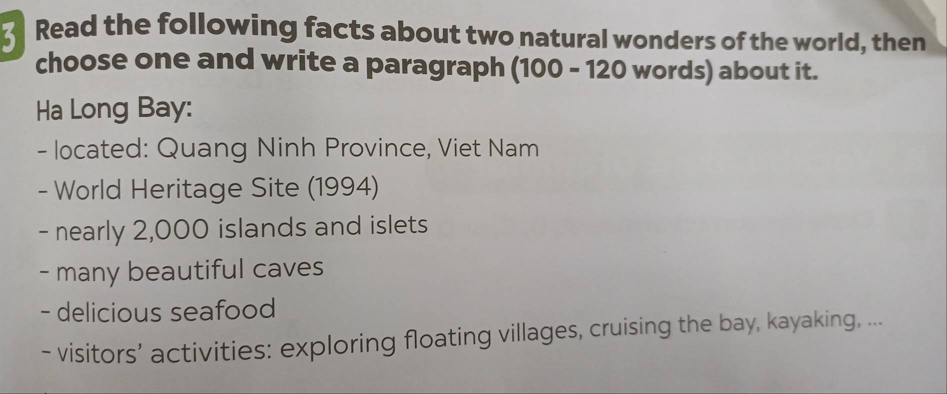 Read the following facts about two natural wonders of the world, then 
choose one and write a paragraph (100 - 120 words) about it. 
Ha Long Bay: 
- located: Quang Ninh Province, Viet Nam 
- World Heritage Site (1994) 
- nearly 2,000 islands and islets 
- many beautiful caves 
- delicious seafood 
- visitors’ activities: exploring floating villages, cruising the bay, kayaking, ...