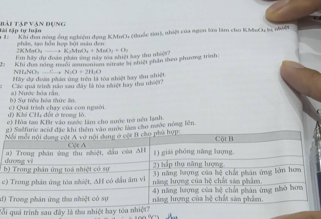 bài tập vận dụng
Bài tập tự luận
* 1: '' Khi đùn nóng ống nghiệm đựng KMnO₄ (thuốc tím), nhiệt của ngọn lửa làm cho KMnO₄ bị nhiệt
phân, tạo hỗn hợp bột màu đen:
2KMnO_4to K_2MnO_4+MnO_2+O_2
Em hãy dự đoán phản ứng này tóa nhiệt hay thu nhiệt?
2： Khi đun nóng muối ammonium nitrate bị nhiệt phân theo phương trình:
NH_4NO_3xrightarrow e N_2O+2H_2O
Hãy dự đoán phản ứng trên là tỏa nhiệt hay thu nhiệt.
: Các quá trình nào sau đây là tỏa nhiệt hay thu nhiệt?
a) Nước hóa rắn.
b) Sự tiêu hóa thức ăn.
c) Quá trình chạy của con người.
a
d) Khí CH4 đốt ở trong lò.
e) Hòa tan KBr vào nước làm cho nước trở nên lạnh.
êm vào nước làm cho nước nóng lên.
c
d
lỗ