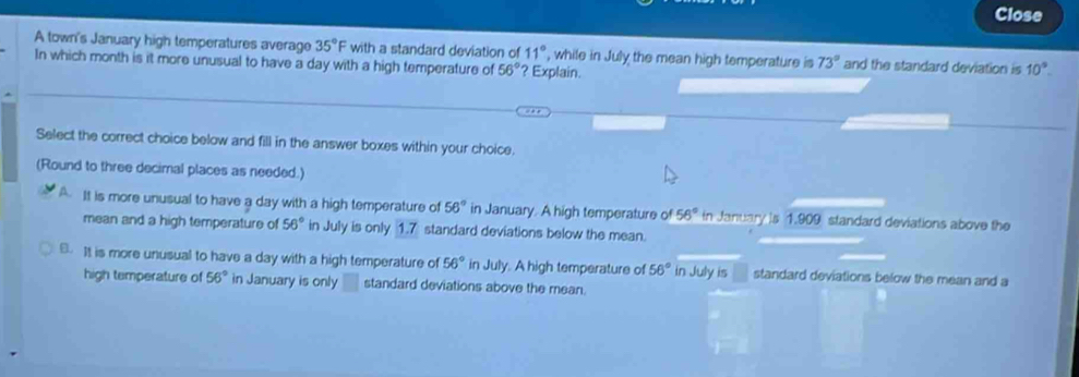 Close
A town's January high temperatures average 35°F with a standard deviation of 11° , while in July the mean high temperature is 73° and the standard deviation is 10°. 
In which month is it more unusual to have a day with a high temperature of 56° ? Explain.
Select the correct choice below and fill in the answer boxes within your choice.
(Round to three decimal places as needed.)
A. It is more unusual to have a day with a high temperature of 56° in January. A high temperature of 56° in January is 1.909 standard deviations above the
mean and a high temperature of 56° in July is only 1.7 standard deviations below the mean.
B. It is more unusual to have a day with a high temperature of 56° in July. A high temperature of 56° in July is standard deviations below the mean and a
high temperature of 56° in January is only standard deviations above the mean.