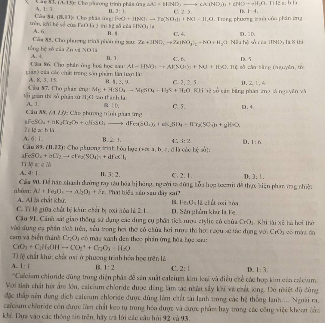 3.(A.13) : Cho phương trình phản ứng aAl+bHNO_3to cAl(NO_3)_3+dNO+eH_2O. 11 lệ a:b là
A. 1:3. B. 2:3. D. 1:4.
C. 2:5.
Câu 84. (B.13) : Cho phản ứng: FeO+HNO_3to Fe(NO_3)_3+NO+H_2O. Trong phương trình của phản ứng
trên, khi hệ số của FeO là 3 thì hệ shat o của HNO_3la
A. 6. B. 8. C. 4. D. 10.
Câu 85. Cho phương trình phản ứng sau: Zn+HNO_3to Zn(NO_3)_2+NO+H_2O. Nếu hệ số của HNO3 là 8 thì
tổng hệ số của Zn và NO là
A. 4. B. 3. C. 6. D. 5.
Câu 86. Cho phản ứng hoá học sau: Al+HNO_3to Al(NO_3)_3+NO+H_2O. Hệ số cân bằng (nguyên, tối
gin) của các chất trong sản phẩm lần lượt là:
A. 8, 3, 15. B. 8, 3, 9. C. 2, 2, 5. D. 2, 1, 4.
Câu 87. Cho phản ứng: Mg+H_2SO_4to MgSO_4+H_2S+H_2O. Khi hệ số cân bằng phản ứng là nguyên và
tối giản thì số phân tử H_2O tạo thành là:
A. 3. B. 10. C. 5. D. 4.
Câu 8 8.(A.13) : Cho phương trình phản ứng
aFeSO_4+bK_2Cr_2O_7+cH_2SO_4to dFe_2(SO_4)_3+eK_2SO_4+fCr_2(SO_4)_3+gH_2O.
Tilea:bli
A. 6:1. B. 2:3. C. 3:2. D. 1:6.
Câu 89. (B.1 2): Cho phương trình hóa học (với a, b, c, d là các hệ Shat O) *
aFeSO_4+bCl_2 → cFe_2(SO_4)_3+dFeCl_3
Ti lệ a: c là
A. 4:1. B. 3:2. C. 2:1. D. 3:1.
Câu 90. Để hàn nhanh đường ray tàu hỏa bị hỏng, người ta dùng hỗn hợp tecmit để thực hiện phản ứng nhiệt
nhôm: Al+Fe_2O_3to Al_2O_3+Fe Phát biểu nào sau dây sai?
A. Al là chất khử. B. Fe_2O_3 là chất oxi hóa.
C. Tỉ lệ giữa chất bị khử: chất bị oxi hóa là 2:1. D. Sản phẩm khử là Fe.
Câu 91. Cảnh sát giao thông sử dụng các dụng cụ phân tích rượu etylic có chứa CrO_3. Khi tài xe^(frac 1)e hà hơi thờ
vào dụng cụ phân tích trên, nếu trong hơi thở có chứa hơi rượu thì hơi rượu sẽ tác dụng với CrO_3 có màu da
cam và biến thành Cr_2O 3 có màu xanh đen theo phản ứng hóa học sau:
CrO_3+C_2H_5OHto CO_2uparrow +Cr_2O_3+H_2O
Ti lệ chất khử: chất oxi ở phương trình hóa học trên là
A. 1:1 B. 1:2 C. 2:1 D. 1:3.
*Calcium chloride dùng trong điện phân để sản xuất calcium kim loại và điều chế các hợp kim của calcium.
Với tính chất hút ẩm lớn, calcium chloride được dùng làm tác nhân sấy khí và chất lỏng. Do nhiệt độ đông
đặc thấp nên dung dịch calcium chloride được dùng làm chất tải lạnh trong các hệ thống lạnh.... Ngoài ra,
calcium chloride còn được làm chất keo tụ trong hóa được và dược phầm hay trong các công việc khoan dầu
khí. Dựa vào các thông tin trên, hãy trả lời các câu hỏi 92 và 93.