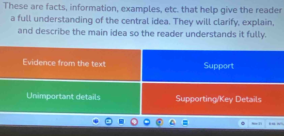 These are facts, information, examples, etc. that help give the reader
a full understanding of the central idea. They will clarify, explain,
and describe the main idea so the reader understands it fully.
Evidence from the text Support
Unimportant details Supporting/Key Details
Now 21 8:46 INTL