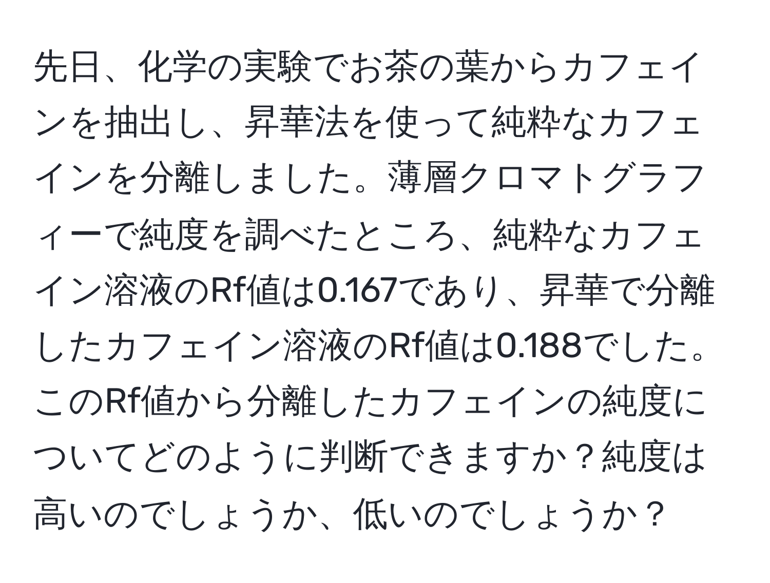 先日、化学の実験でお茶の葉からカフェインを抽出し、昇華法を使って純粋なカフェインを分離しました。薄層クロマトグラフィーで純度を調べたところ、純粋なカフェイン溶液のRf値は0.167であり、昇華で分離したカフェイン溶液のRf値は0.188でした。このRf値から分離したカフェインの純度についてどのように判断できますか？純度は高いのでしょうか、低いのでしょうか？