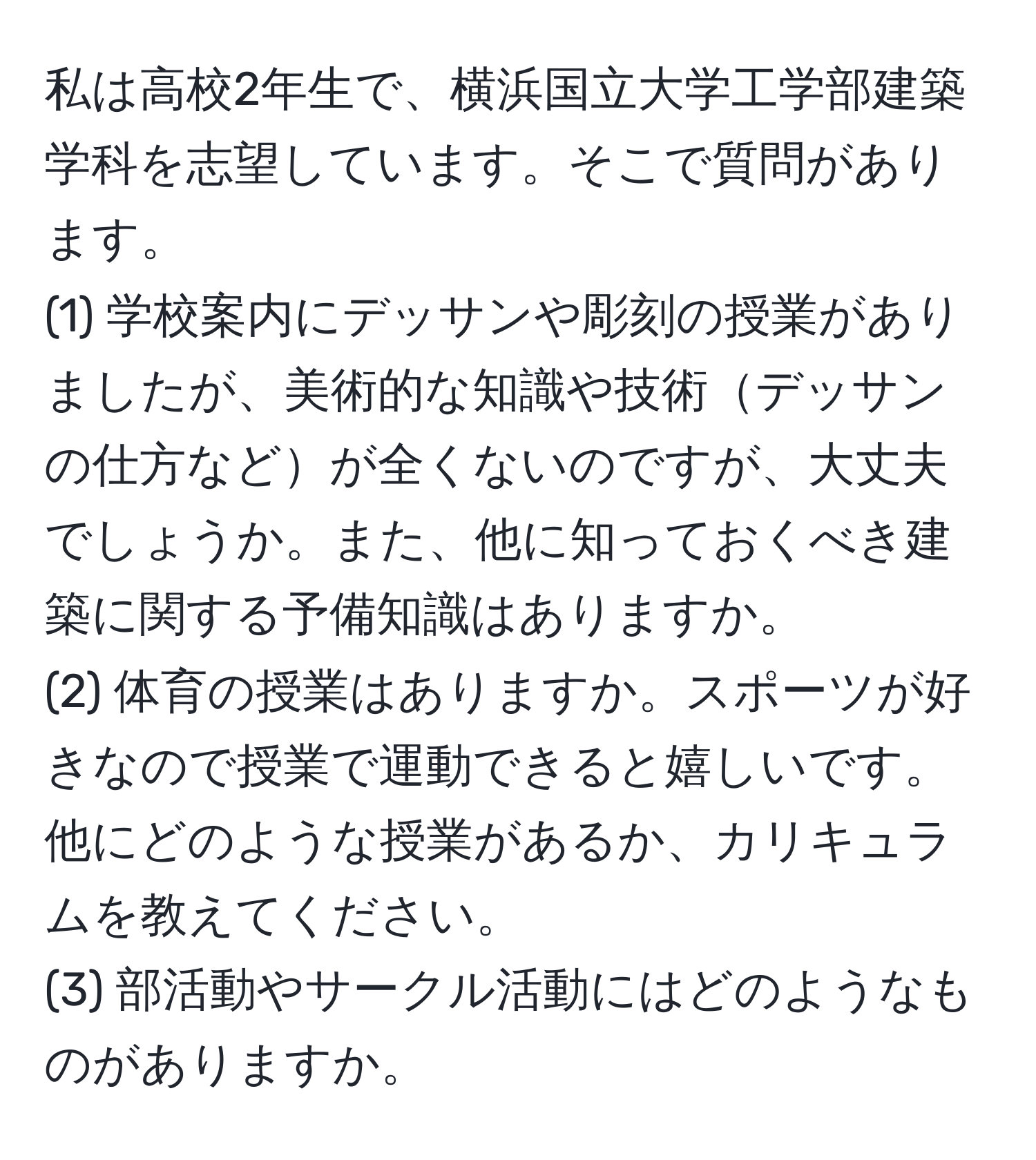 私は高校2年生で、横浜国立大学工学部建築学科を志望しています。そこで質問があります。  
(1) 学校案内にデッサンや彫刻の授業がありましたが、美術的な知識や技術デッサンの仕方などが全くないのですが、大丈夫でしょうか。また、他に知っておくべき建築に関する予備知識はありますか。  
(2) 体育の授業はありますか。スポーツが好きなので授業で運動できると嬉しいです。他にどのような授業があるか、カリキュラムを教えてください。  
(3) 部活動やサークル活動にはどのようなものがありますか。