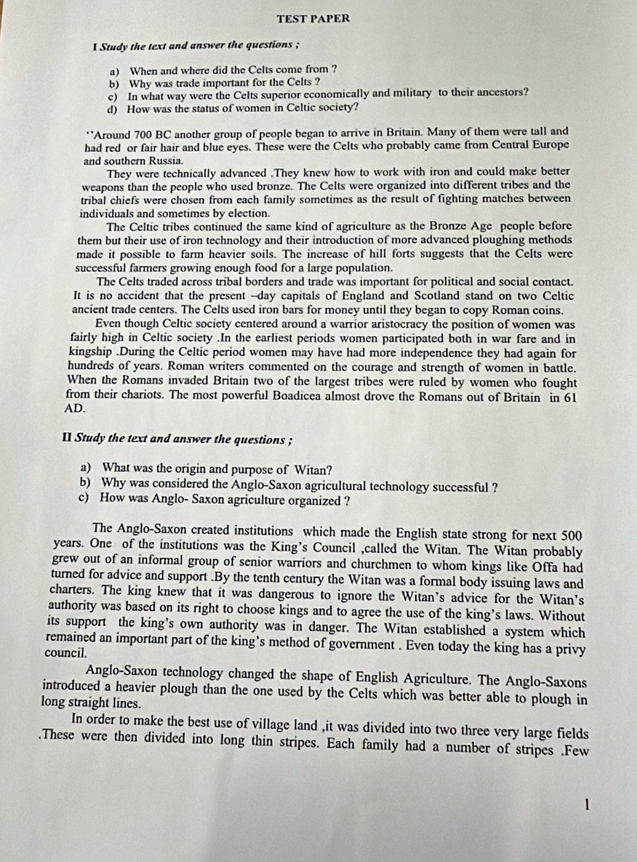 TEST PAPER
I Study the text and answer the questions ;
a) When and where did the Celts come from ?
b) Why was trade important for the Celts ?
c) In what way were the Celts superior economically and military to their ancestors?
d) How was the status of women in Celtic society?
‘’Around 700 BC another group of people began to arrive in Britain. Many of them were tall and
had red or fair hair and blue eyes. These were the Celts who probably came from Central Europe
and southern Russia.
They were technically advanced .They knew how to work with iron and could make better
weapons than the people who used bronze. The Celts were organized into different tribes and the
tribal chiefs were chosen from each family sometimes as the result of fighting matches between
individuals and sometimes by election.
The Celtic tribes continued the same kind of agriculture as the Bronze Age people before
them but their use of iron technology and their introduction of more advanced ploughing methods
made it possible to farm heavier soils. The increase of hill forts suggests that the Celts were
successful farmers growing enough food for a large population.
The Celts traded across tribal borders and trade was important for political and social contact.
It is no accident that the present --day capitals of England and Scotland stand on two Celtic
ancient trade centers. The Celts used iron bars for money until they began to copy Roman coins.
Even though Celtic society centered around a warrior aristocracy the position of women was
fairly high in Celtic society .In the earliest periods women participated both in war fare and in
kingship .During the Celtic period women may have had more independence they had again for
hundreds of years. Roman writers commented on the courage and strength of women in battle.
When the Romans invaded Britain two of the largest tribes were ruled by women who fought
from their chariots. The most powerful Boadicea almost drove the Romans out of Britain in 61
AD.
II Study the text and answer the questions ;
a) What was the origin and purpose of Witan?
b) Why was considered the Anglo-Saxon agricultural technology successful ?
c) How was Anglo- Saxon agriculture organized ?
The Anglo-Saxon created institutions which made the English state strong for next 500
years. One of the institutions was the King’s Council ,called the Witan. The Witan probably
grew out of an informal group of senior warriors and churchmen to whom kings like Offa had
turned for advice and support .By the tenth century the Witan was a formal body issuing laws and
charters. The king knew that it was dangerous to ignore the Witan’s advice for the Witan’s
authority was based on its right to choose kings and to agree the use of the king’s laws. Without
its support the king’s own authority was in danger. The Witan established a system which
remained an important part of the king’s method of government . Even today the king has a privy
council.
Anglo-Saxon technology changed the shape of English Agriculture. The Anglo-Saxons
introduced a heavier plough than the one used by the Celts which was better able to plough in
long straight lines.
In order to make the best use of village land ,it was divided into two three very large fields
.These were then divided into long thin stripes. Each family had a number of stripes .Few