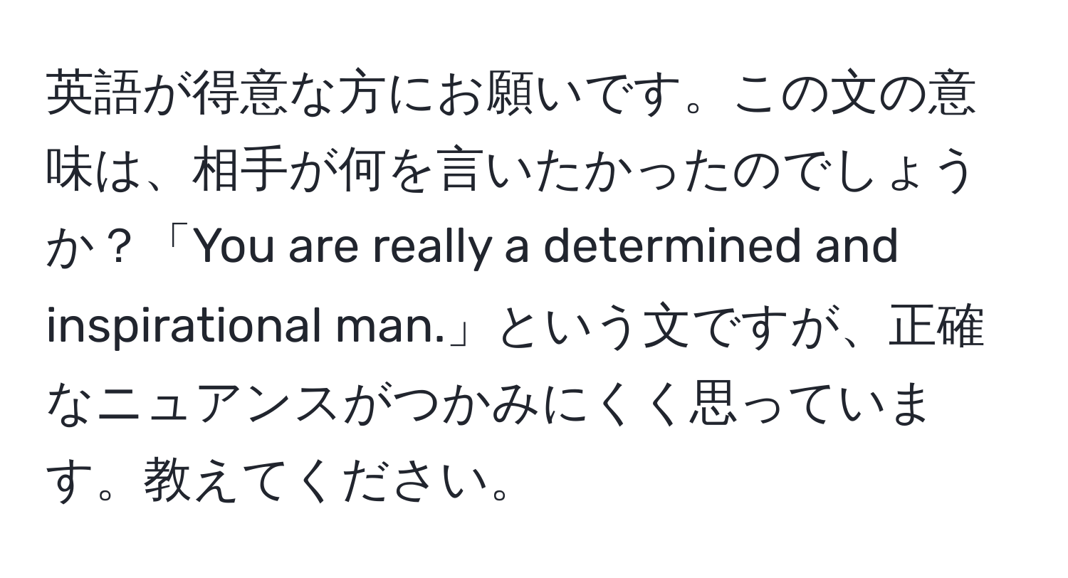 英語が得意な方にお願いです。この文の意味は、相手が何を言いたかったのでしょうか？「You are really a determined and inspirational man.」という文ですが、正確なニュアンスがつかみにくく思っています。教えてください。