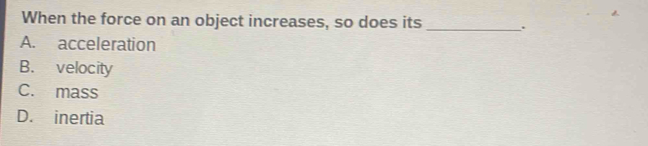 When the force on an object increases, so does its_
.
A. acceleration
B. velocity
C. mass
D. inertia