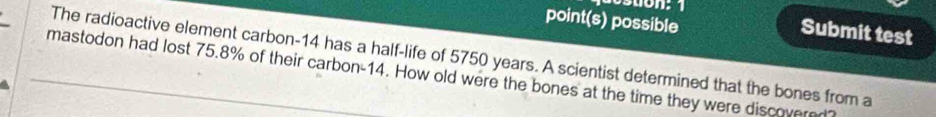 point(s) possible 
Submit test 
The radioactive element carbon- 14 has a half-life of 5750 years. A scientist determined that the bones from a 
mastodon had lost 75.8% of their carbon- 14. How old were the bones at the time they were discovered?