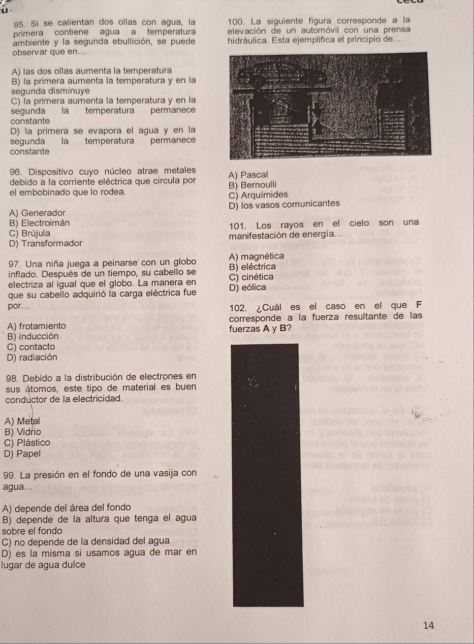 Si se calientan dos ollas con agua, la 100. La siguiente figura corresponde a la
primera contiene agua a temperatura elevación de un automóvil con una prensa
ambiente y la segunda ebullición, se puede hidráulica. Esta ejemplifica el principio de..
observar que en...
A) las dos ollas aumenta la temperatura
B) la primera aumenta la temperatura y en la
segunda disminuye
C) la primera aumenta la temperatura y en la
segunda la temperatura permanece
constante
D) la primera se evapora el agua y en la
segunda la temperatura permanece
constante
96. Dispositivo cuyo núcleo atrae metales
debido a la corriente eléctrica que circula por A) Pascal
el embobinado que lo rodea. B) Bernoulli
C) Arquímides
A) Generador D) los vasos comunicantes
B) Electroimán
C) Brújula 101. Los rayos en el cielo son una
D) Transformador manifestación de energía.
97. Una niña juega a peinarse' con un globo A) magnética
inflado. Después de un tiempo, su cabello se B) eléctrica
electriza al igual que el globo. La manera en C) cinética
que su cabello adquirió la carga eléctrica fue D) eólica
por...
102. ¿Cuál es el casó en el que F
corresponde a la fuerza resultante de las
A) frotamiento fuerzas A y B?
B) inducción
C) contacto
D) radiación
98. Debido a la distribución de electrones en
sus átomos, este tipo de material es buen
conductor de la electricidad.
A) Metal
B) Vidrio
C) Plástico
D) Papel
99. La presión en el fondo de una vasija con
agua...
A) depende del área del fondo
B) depende de la altura que tenga el agua
sobre el fondo
C) no depende de la densidad del agua
D) es la misma si usamos agua de mar en
lugar de agua dulce
14