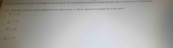 Jery is preparing to donate 156 books to a local charity. He is packing the books into boxes that can hold a maximum of 15 books each.
Which inequality could be used to determine how many boxes, δ, will be required to transport all of the books?
 108/3 ≥ 15
 b/10 
 130/45 ≤ 15
 3/158 ≤ 15