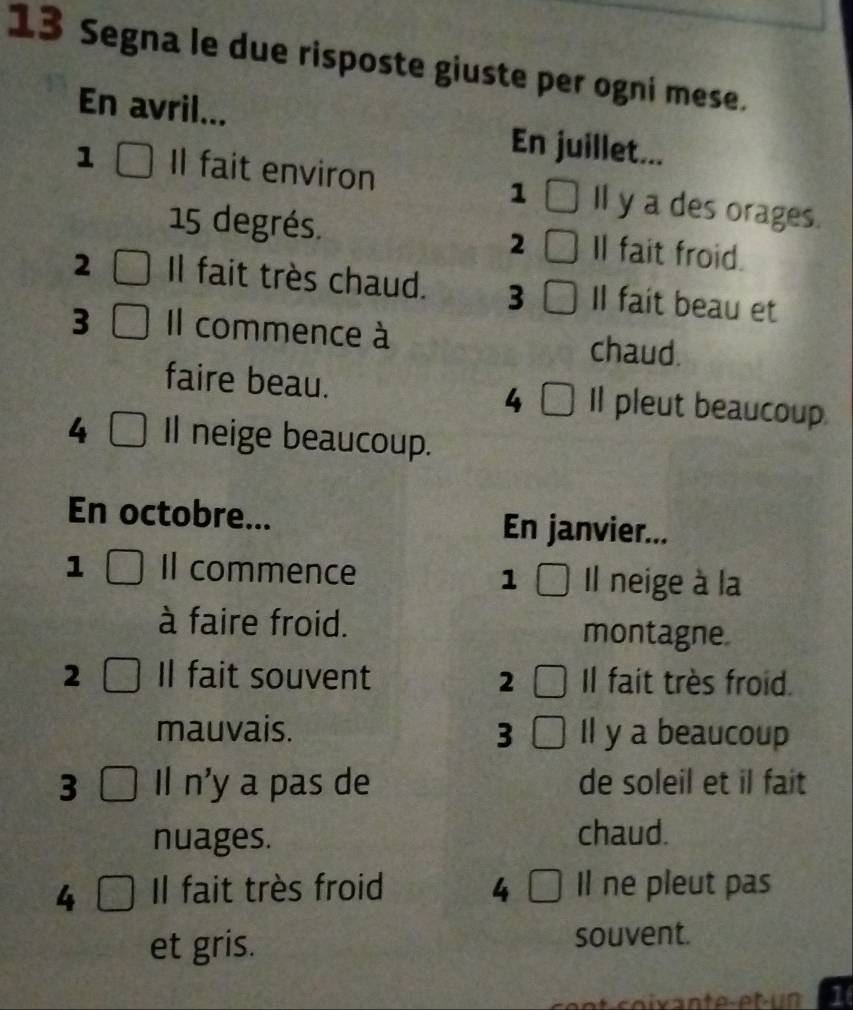 Segna le due risposte giuste per ogni mese. 
En avril... En juillet... 
1 Il fait environ Il y a des orages. 
1
15 degrés. 2 Il fait froid. 
2 Il fait très chaud. 3 Il fait beau et 
3 Il commence à chaud. 
faire beau. Il pleut beaucoup. 
4 
4 Il neige beaucoup. 
En octobre... En janvier... 
1 Il commence 1 Il neige à la 
à faire froid. montagne. 
2 Il fait souvent 2 Il fait très froid. 
mauvais. 3 Il y a beaucoup 
3 Il n'y a pas de de soleil et il fait 
nuages. chaud. 
4 Il fait très froid 4 Il ne pleut pas 
et gris. souvent. 
1