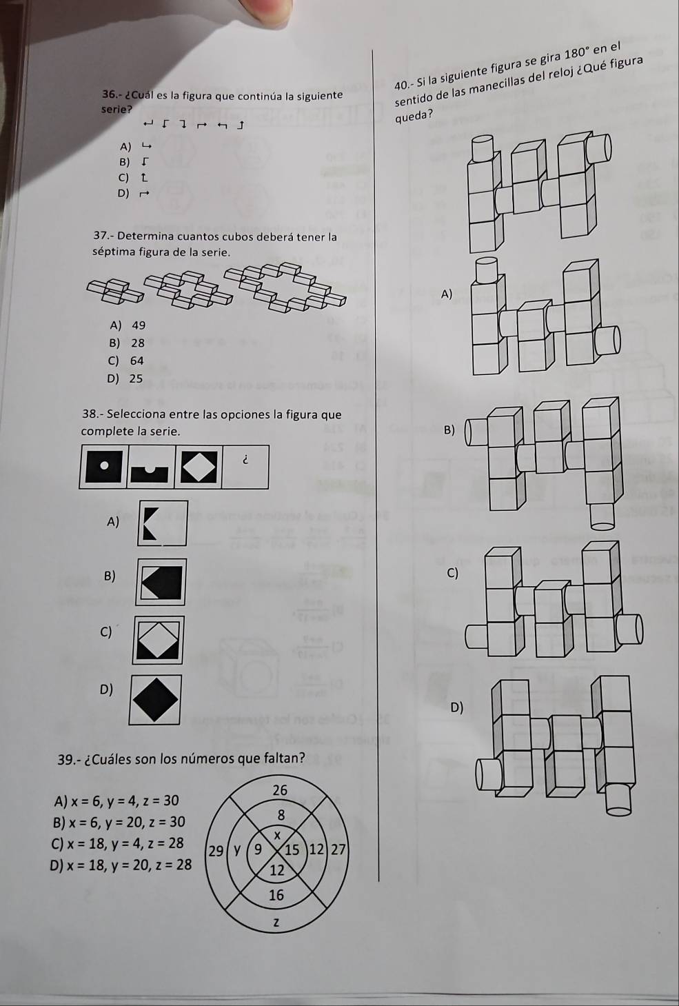 40.- Si la siguiente figura se gira 180° en el
36.- ¿Cuál es la figura que continúa la siguiente
sentido de las manecillas del reloj ¿Qué figura
serie?
H 「 ] っ 」
queda?
A)
B) ↓
C) L
D) 
37.- Determina cuantos cubos deberá tener la
séptima figura de la serie.
A)
A) 49
B) 28
C) 64
D) 25
38.- Selecciona entre las opciones la figura que
complete la serie.
B
.
i
A)
B)
C)
C)
D)
D
39.- ¿Cuáles son los números que faltan?
A) x=6, y=4, z=30
B) x=6, y=20, z=30
C) x=18, y=4, z=28
D) x=18, y=20, z=28