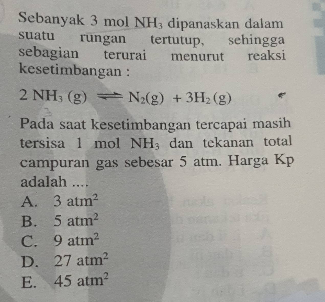 Sebanyak 3 mol NH_3 dipanaskan dalam
suatu rungan tertutup, sehingga
sebagian terurai menurut reaksi
kesetimbangan :
2NH_3(g)leftharpoons N_2(g)+3H_2(g)
Pada saat kesetimbangan tercapai masih
tersisa 1 mol NH_3 dan tekanan total
campuran gas sebesar 5 atm. Harga Kp
adalah ....
A. 3atm^2
B. 5atm^2
C. 9atm^2
D. 27atm^2
E. 45atm^2