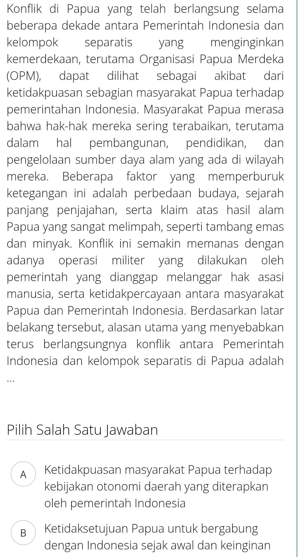 Konflik di Papua yang telah berlangsung selama
beberapa dekade antara Pemerintah Indonesia dan
kelompok separatis yang menginginkan
kemerdekaan, terutama Organisasi Papua Merdeka
(OPM), dapat dilihat sebagai akibat dari
ketidakpuasan sebagian masyarakat Papua terhadap
pemerintahan Indonesia. Masyarakat Papua merasa
bahwa hak-hak mereka sering terabaikan, terutama
dalam hal pembangunan, pendidikan, dan
pengelolaan sumber daya alam yang ada di wilayah
mereka. Beberapa faktor yang memperburuk
ketegangan ini adalah perbedaan budaya, sejarah
panjang penjajahan, serta klaim atas hasil alam
Papua yang sangat melimpah, seperti tambang emas
dan minyak. Konflik ini semakin memanas dengan
adanya operasi militer yang dilakukan oleh
pemerintah yang dianggap melanggar hak asasi
manusia, serta ketidakpercayaan antara masyarakat
Papua dan Pemerintah Indonesia. Berdasarkan latar
belakang tersebut, alasan utama yang menyebabkan
terus berlangsungnya konflik antara Pemerintah
Indonesia dan kelompok separatis di Papua adalah
Pilih Salah Satu Jawaban
AD Ketidakpuasan masyarakat Papua terhadap
kebijakan otonomi daerah yang diterapkan
oleh pemerintah Indonesia
Bì Ketidaksetujuan Papua untuk bergabung
dengan Indonesia sejak awal dan keinginan