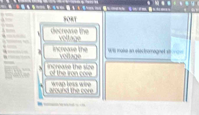 SORT 
decrease the 
a voltage 
2 increase the Will make an electromagnet stronce 
voltage 
3 increase the size 
of the iron core 
wrap less wire 
around the core