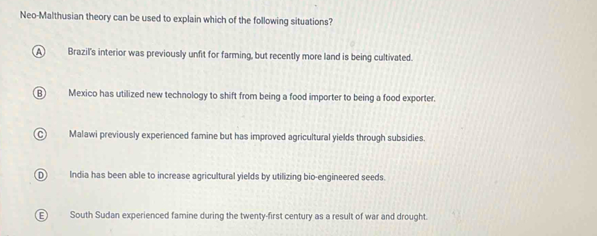 Neo-Malthusian theory can be used to explain which of the following situations?
A Brazil's interior was previously unfit for farming, but recently more land is being cultivated.
B) Mexico has utilized new technology to shift from being a food importer to being a food exporter.
C) Malawi previously experienced famine but has improved agricultural yields through subsidies.
D India has been able to increase agricultural yields by utilizing bio-engineered seeds.
South Sudan experienced famine during the twenty-first century as a result of war and drought.