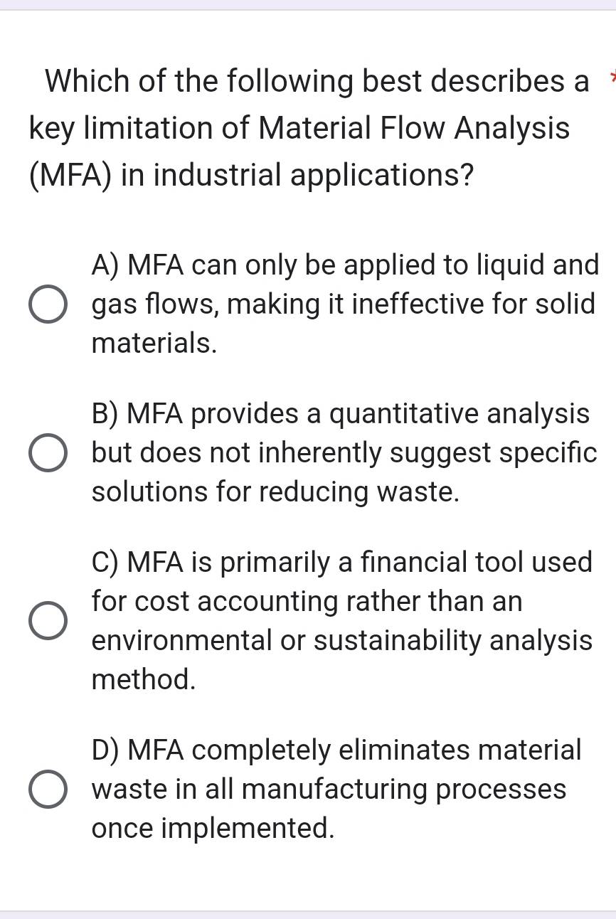 Which of the following best describes a 
key limitation of Material Flow Analysis
(MFA) in industrial applications?
A) MFA can only be applied to liquid and
gas flows, making it ineffective for solid
materials.
B) MFA provides a quantitative analysis
but does not inherently suggest specific
solutions for reducing waste.
C) MFA is primarily a financial tool used
for cost accounting rather than an
environmental or sustainability analysis
method.
D) MFA completely eliminates material
waste in all manufacturing processes
once implemented.