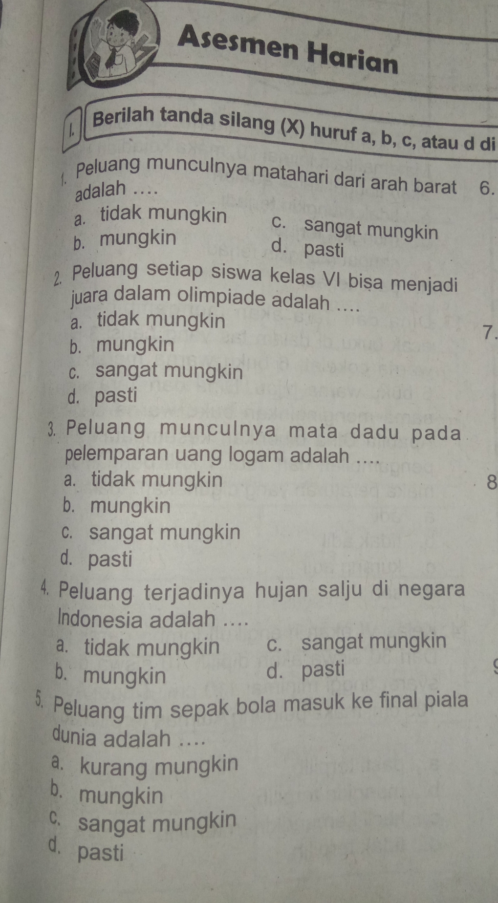 Asesmen Harian
1.
Berilah tanda silang (X) huruf a, b, c, atau d di
Peluang munculnya matahari dari arah barat 6.
adalah ....
a. tidak mungkin c. sangat mungkin
b. mungkin
d. pasti
2. Peluang setiap siswa kelas VI bisa menjadi
juara dalam olimpiade adalah ....
a. tidak mungkin
7.
b. mungkin
c. sangat mungkin
d. pasti
3. Peluang munculnya mata dadu pada
pelemparan uang logam adalah ....
a. tidak mungkin 8
b. mungkin
c. sangat mungkin
d. pasti
4. Peluang terjadinya hujan salju di negara
Indonesia adalah ....
a. tidak mungkin c. sangat mungkin
b、 mungkin
d. pasti
5. Peluang tim sepak bola masuk ke final piala
dunia adalah ....
a. kurang mungkin
b. mungkin
c.sangat mungkin
d. pasti