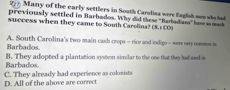 227 Many of the early settlers in South Carolina were English men who had
previously settled in Barbados. Why did these “Barbadians” have so much
success when they came to South Carolina? (8.1 CO)
A. South Carolina’s two main cash crops - rice and indigo - were very common in
Barbados.
B. They adopted a plantation system similar to the one that they had used in
Barbados.
C. They already had experience as colonists
D. All of the above are correct