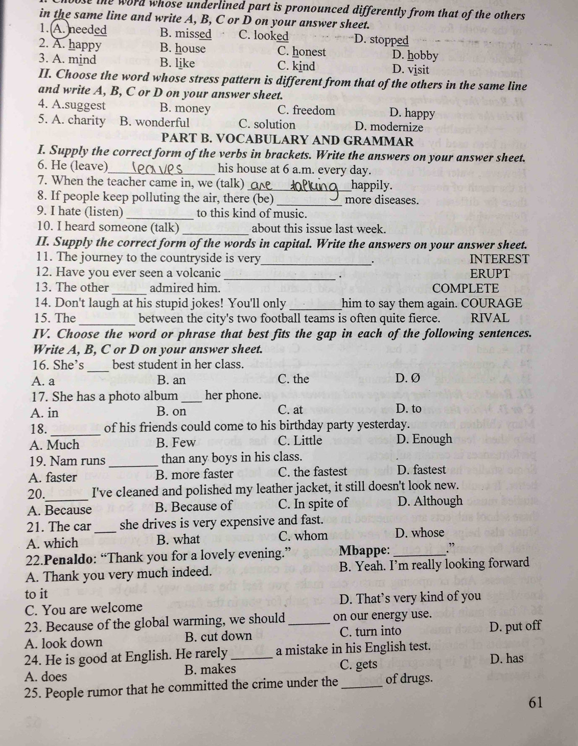 use the word whose underlined part is pronounced differently from that of the others .
in the same line and write A, B, C or D on your answer sheet.
1. A. needed B. missed C. looked D. stopped
2. A. happy B. house C. honest D. hobby
3. A. mind B. like C. kind D. visit
II. Choose the word whose stress pattern is different from that of the others in the same line
and write A, B, C or D on your answer sheet.
4. A.suggest B. money C. freedom D. happy
5. A. charity B. wonderful C. solution D. modernize
PART B. VOCABULARY AND GRAMMAR
I. Supply the correct form of the verbs in brackets. Write the answers on your answer sheet.
6. He (leave)_ his house at 6 a.m. every day.
7. When the teacher came in, we (talk) _happily.
8. If people keep polluting the air, there (be) _more diseases.
9. I hate (listen) _to this kind of music.
10. I heard someone (talk) _about this issue last week.
II. Supply the correct form of the words in capital. Write the answers on your answer sheet.
11. The journey to the countryside is very_ . INTEREST
12. Have you ever seen a volcanic _ERUPT
_
13. The other admired him. COMPLETE
14. Don't laugh at his stupid jokes! You'll only _him to say them again. COURAGE
15. The _between the city's two football teams is often quite fierce. RIVAL
IV. Choose the word or phrase that best fits the gap in each of the following sentences.
Write A, B, C or D on your answer sheet.
16. She’s _best student in her class.
A. a B. an C. the D. Ø
17. She has a photo album _her phone.
A. in B. on C. at D. to
18._ of his friends could come to his birthday party yesterday.
A. Much B. Few C. Little D. Enough
19. Nam runs_ than any boys in his class.
A. faster B. more faster C. the fastest D. fastest
20._ I've cleaned and polished my leather jacket, it still doesn't look new.
A. Because B. Because of C. In spite of D. Although
21. The car _she drives is very expensive and fast.
A. which B. what
C. whom D. whose
22.Penaldo: “Thank you for a lovely evening.” Mbappe: _.”
A. Thank you very much indeed. B. Yeah. I’m really looking forward
to it
C. You are welcome D. That’s very kind of you
23. Because of the global warming, we should_ on our energy use.
A. look down B. cut down C. turn into
D. put off
24. He is good at English. He rarely a mistake in his English test.
A. does B. makes_ C. gets D. has
25. People rumor that he committed the crime under the _of drugs.
61