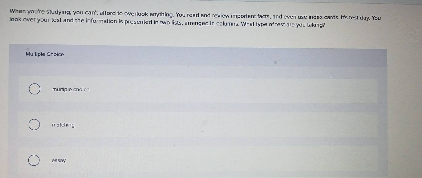 When you're studying, you can't afford to overlook anything. You read and review important facts, and even use index cards. It's test day. You
look over your test and the information is presented in two lists, arranged in columns. What type of test are you taking?
Multiple Choice
multiple choice
matching
essay