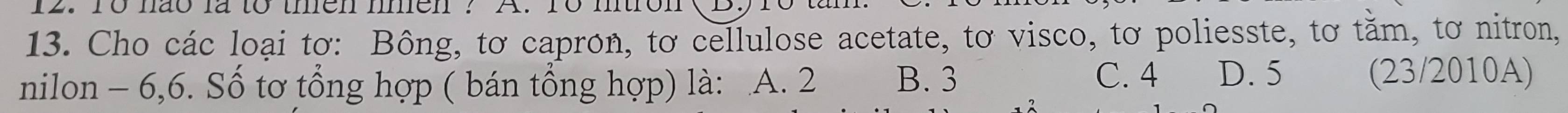 To não là to then nmen? A. 18 mtron
13. Cho các loại tơ: Bông, tơ capron, tơ cellulose acetate, tơ visco, tơ poliesste, tơ tằm, tơ nitron,
nilon - 6, 6. Số tơ tổng hợp ( bán tổng hợp) là: A. 2 B. 3 C. 4 D. 5 (23/2010A)