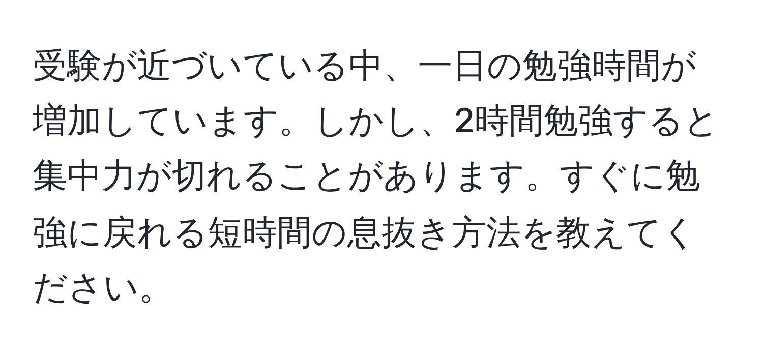 受験が近づいている中、一日の勉強時間が増加しています。しかし、2時間勉強すると集中力が切れることがあります。すぐに勉強に戻れる短時間の息抜き方法を教えてください。