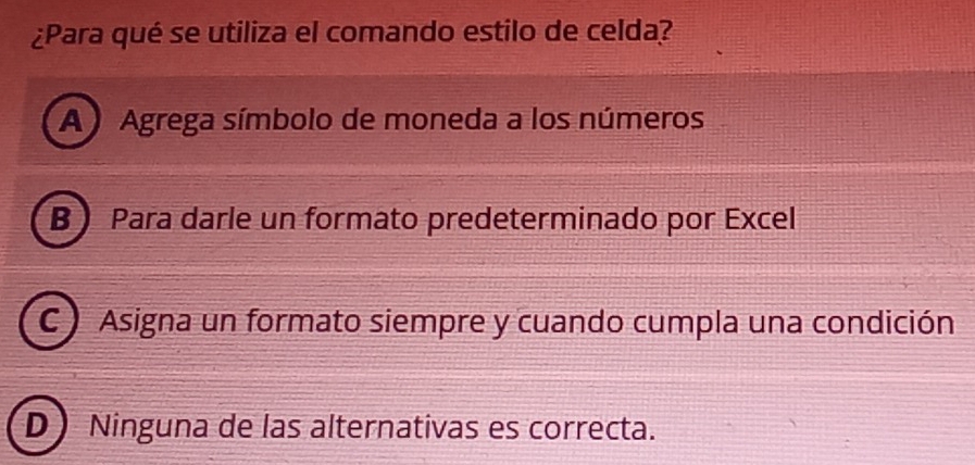 ¿Para qué se utiliza el comando estilo de celda?
A ) Agrega símbolo de moneda a los números
B Para darle un formato predeterminado por Excel
C ) Asigna un formato siempre y cuando cumpla una condición
D Ninguna de las alternativas es correcta.