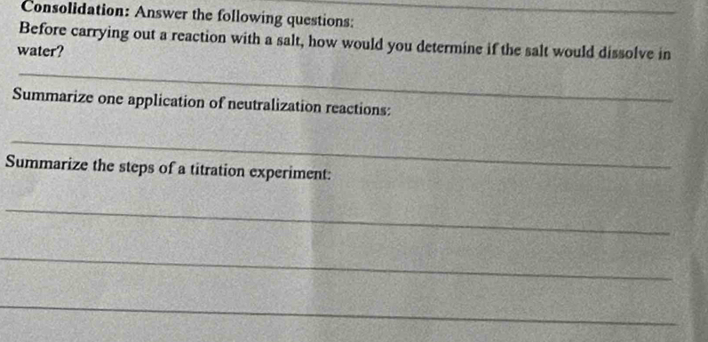 Consolidation: Answer the following questions:_ 
Before carrying out a reaction with a salt, how would you determine if the salt would dissolve in 
water? 
_ 
Summarize one application of neutralization reactions: 
_ 
Summarize the steps of a titration experiment: 
_ 
_ 
_