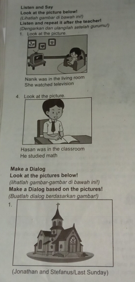 Listen and Say 
Look at the picture below! 
(Lihatlah gambar di bawah ini!) 
Listen and repeat it after the teacher! 
(Dengarkan dan ulangilah setelah gurumu!) 
1 Look at the picture. 
Nanik was in the living room 
She watched television 
4. Look at the picture. 
Hasan was in the classroom 
He studied math 
Make a Dialog 
Look at the pictures below! 
(lihatlah gambar-gambar di bawah ini!) 
Make a Dialog based on the pictures! 
(Buatlah dialog berdasarkan gambar!) 
(Jonathan and Stefanus/Last Sunday)