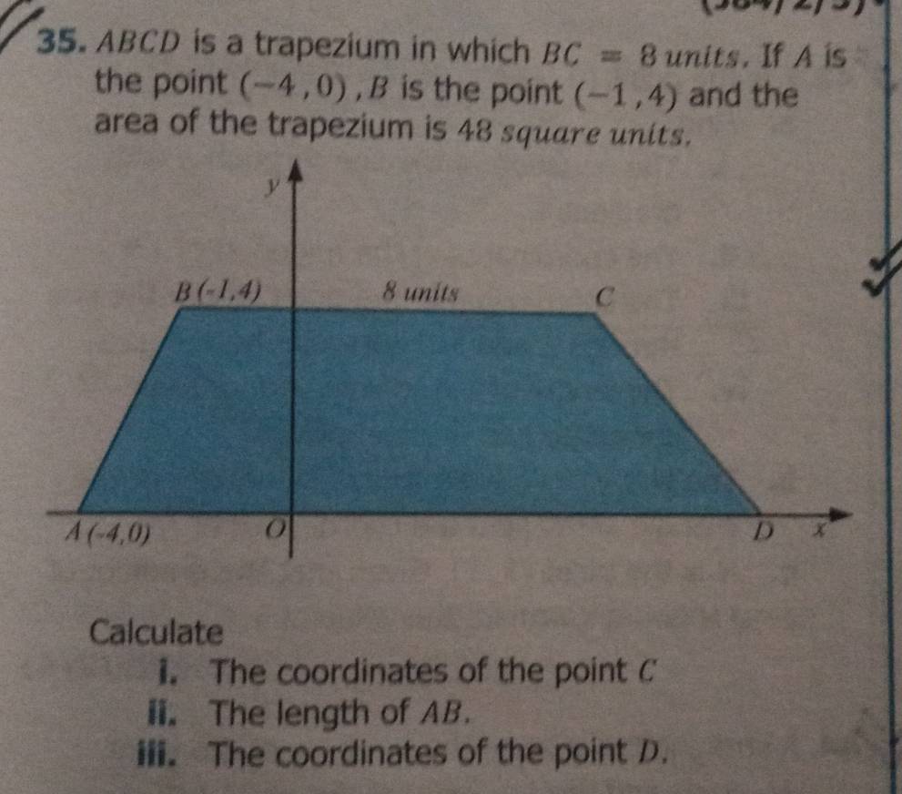 ABCD is a trapezium in which BC=8 units. If A is
the point (-4,0) ,B is the point (-1,4) and the
area of the trapezium is 48 square units.
Calculate
1. The coordinates of the point C
ii. The length of AB.
iii. The coordinates of the point D.