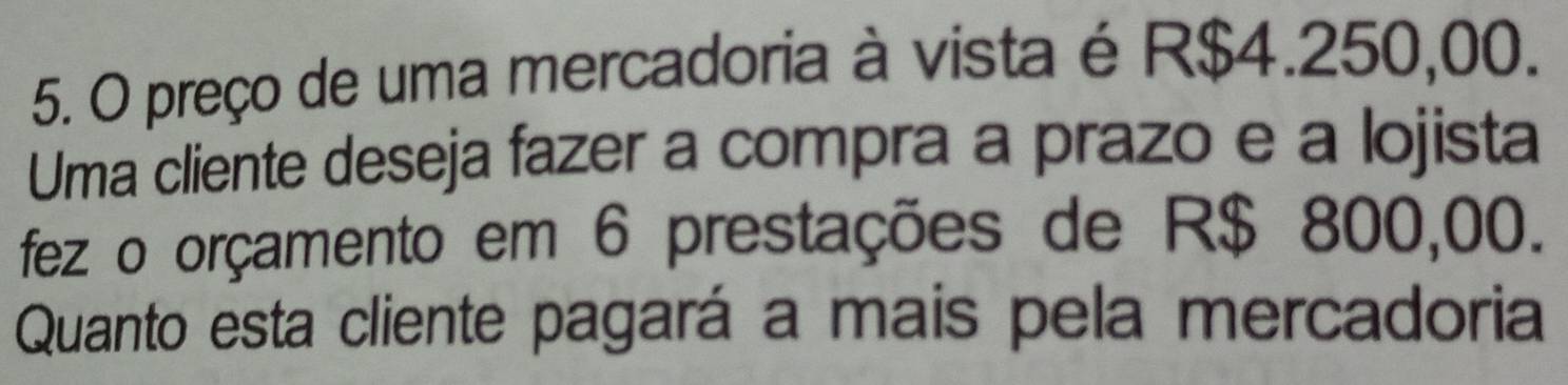 preço de uma mercadoria à vista é R$4.250,00. 
Uma cliente deseja fazer a compra a prazo e a lojista 
fez o orçamento em 6 prestações de R$ 800,00. 
Quanto esta cliente pagará a mais pela mercadoria