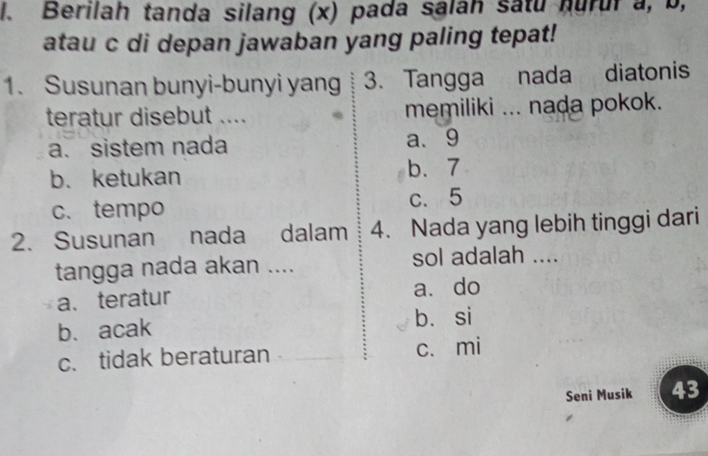 Berilah tanda silang (x) pada salah satu hurur a, b,
atau c di depan jawaban yang paling tepat!
1. Susunan bunyi-bunyi yang 3. Tangga nada diatonis
teratur disebut .... memiliki ... nada pokok.
a. sistem nada a、 9
b. ketukan b. 7
c. tempo c. 5
2. Susunan nada dalam 4. Nada yang lebih tinggi dari
tangga nada akan .... sol adalah ....
a.teratur
a. do
b. acak bìsi
c. tidak beraturan c. mi
Seni Musik 43