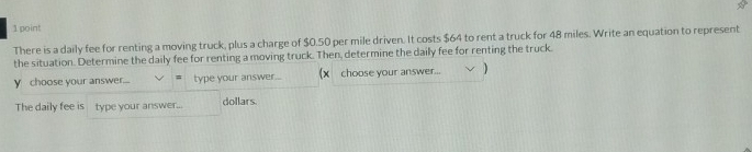 There is a daily fee for renting a moving truck, plus a charge of $0.50 per mile driven. It costs $64 to rent a truck for 48 miles. Write an equation to represent 
the situation. Determine the daily fee for renting a moving truck. Then, determine the daily fee for renting the truck.
y choose your answer.... = type your answer... (x choose your answer... ) 
The daily fee is type your answer... dollars.