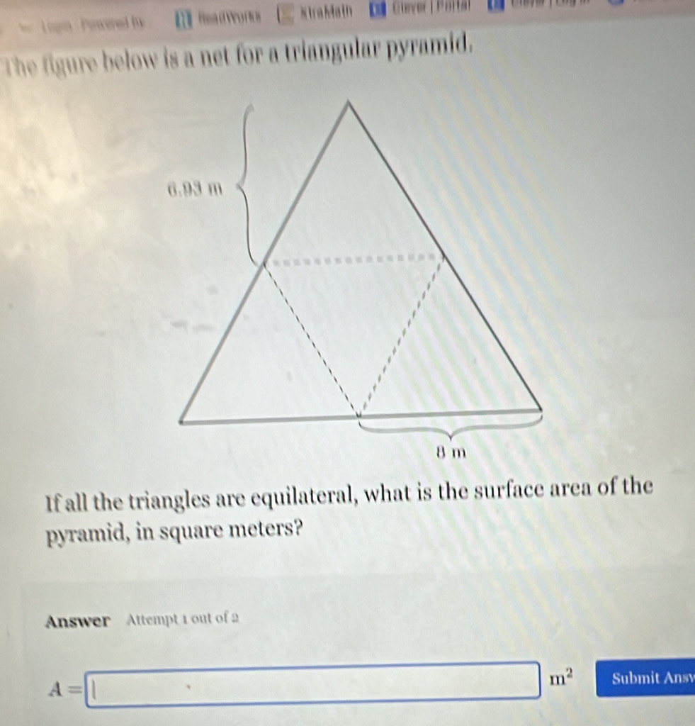 Penwered by 《 ReadWorks StraMath De Clever | Parta l 
The figure below is a net for a triangular pyramid. 
If all the triangles are equilateral, what is the surface area of the 
pyramid, in square meters? 
Answer Attempt 1 out of 2
A=□ m^2 Submit Ansv