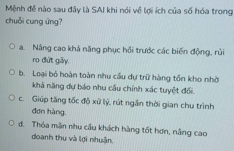 Mệnh đề nào sau đây là SAI khi nói về lợi ích của số hóa trong
chuỗi cung ứng?
a. Nâng cao khả năng phục hồi trước các biến động, rủi
ro đứt gãy.
b. Loại bỏ hoàn toàn nhu cầu dự trữ hàng tồn kho nhờ
khả năng dự báo nhu cầu chính xác tuyệt đối.
c. Giúp tăng tốc độ xử lý, rút ngắn thời gian chu trình
đơn hàng.
d. Thỏa mãn nhu cầu khách hàng tốt hơn, nâng cao
doanh thu và lợi nhuận.