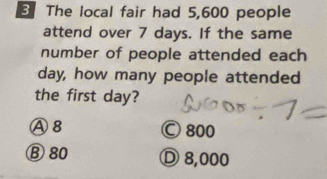 The local fair had 5,600 people
attend over 7 days. If the same
number of people attended each
day, how many people attended
the first day?
Ⓐ8 Ⓒ 800
Ⓑ 80 Ⓓ 8,000