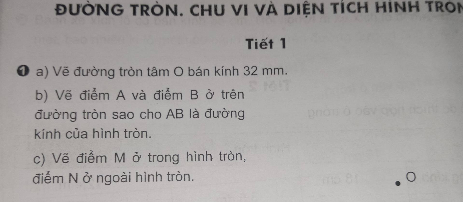 đưỜNG TRÒN. CHU VI VÀ DIệN TÍcH HINH TRON 
Tiết 1 
❶ a) Vẽ đường tròn tâm O bán kính 32 mm. 
b) Vẽ điểm A và điểm B ở trên 
đường tròn sao cho AB là đường 
kính của hình tròn. 
c) Vẽ điểm M ở trong hình tròn, 
điểm N ở ngoài hình tròn.