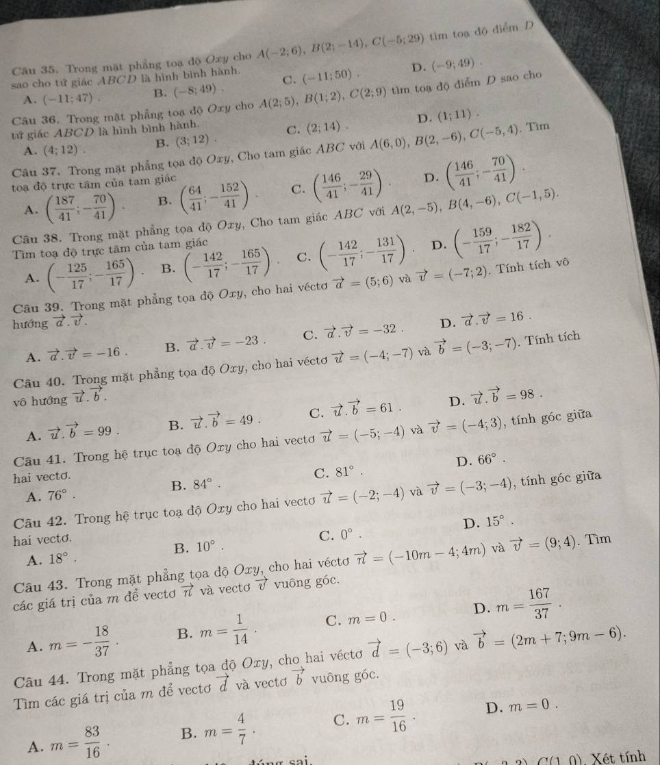 Trong mặt phẳng toạ độ Oxy cho A(-2;6),B(2;-14),C(-5;29) tìm toạ độ điểm D
sao cho tứ giác ABCD là hình bình hành. (-11;50). D. (-9;49).
A. (-11;47). B. (-8;49). C.
Câu 36. Trong mặt phẳng toạ độ Oxy cho A(2;5),B(1;2),C(2;9) tìm toạ độ điểm D sao cho
tử giác ABCD là hình bình hành.
A. (4;12). B. (3;12). C. (2;14). D. (1;11).
Câu 37. Trong mặt phẳng tọa độ Oxy, Cho tam giác ABC với A(6,0),B(2,-6),C(-5,4).. Tìm
toạ độ trực tâm của tam giác
A. ( 187/41 ;- 70/41 ). B. ( 64/41 ;- 152/41 ). C. ( 146/41 ;- 29/41 ). D. ( 146/41 ;- 70/41 ).
Câu 38. Trong mặt phẳng tọa độ Oxy, Cho tam giác ABC với A(2,-5),B(4,-6),C(-1,5).
Tìm toạ độ trực tâm của tam giác
A. (- 125/17 ;- 165/17 ) B. (- 142/17 ;- 165/17 ) C. (- 142/17 ;- 131/17 )· D. (- 159/17 ;- 182/17 ).
Câu 39. Trong mặt phẳng tọa độ Oxy, cho hai véctơ vector a=(5;6) và vector v=(-7;2). Tính tích vô
hướng vector a.vector v. D. vector a.vector v=16.
A. vector a.vector v=-16. B. vector a.vector v=-23. C. vector a.vector v=-32.
Câu 40. Trong mặt phẳng tọa độ Oxy, cho hai véctơ vector u=(-4;-7) và vector b=(-3;-7). Tính tích
vô hướng vector u.vector b.
D.
A. vector u.vector b=99. B. vector u.vector b=49. C. vector u.vector b=61. vector u.vector b=98.
Câu 41. Trong hệ trục toạ độ Oxy cho hai vectơ vector u=(-5;-4) và vector v=(-4;3) , tính góc giữa
D. 66°.
hai vecto.
A. 76°. B. 84°. C. 81°.
Câu 42. Trong hệ trục toạ độ Oxy cho hai vectơ vector u=(-2;-4) và vector v=(-3;-4) , tính góc giữa
D. 15°.
C. 0°.
hai vecto. . Tìm
B. 10°.
A. 18°.
Câu 43. Trong mặt phẳng tọa độ Oxy, cho hai véctơ vector n=(-10m-4;4m) và vector v=(9;4)
các giá trị của m để vectơ vector n và vectơ vector v vuông góc.
D.
A. m=- 18/37 . B. m= 1/14 . C. m=0. m= 167/37 .
Câu 44. Trong mặt phẳng tọa độ Oxy, cho hai véctơ vector d=(-3;6) và vector b=(2m+7;9m-6).
Tìm các giá trị của m để vectơ vector d và vectơ vector b vuông góc.
A. m= 83/16  B. m= 4/7 . C. m= 19/16 .
D. m=0.
a(10) Xét tính