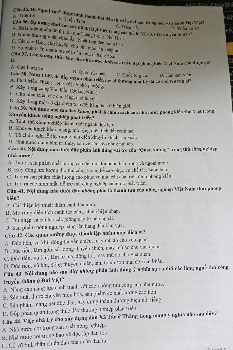 Mở Filo Ctrl+Shi
A. TriềuLý.
tA
Câu 35. Đê “quai vạc” được hình thành bắt đầu từ triều đại nào trong nền văn minh Đại Việt?
B. Triều Trần C. Triều Hồ.
D. Triều Lê sơ
Câu 36. Sự hưng khởi của các đô thị Đại Việt trong các thế kỉ XI - XVIII do yếu tố nào?
tA
A. Xuất hiện nhiều đô thị lớn nhưThăng Long, Phố Hiến.
B. Nhiều thương nhân châu Âu, Nhật Bản đến buôn bán.
C. Các chợ làng, chợ huyện, chợ phủ mọc lên khắp nơi.
D. Sự phát triển mạnh mẽ của nền kinh tế hàng hoá.
Câu 37. Các xưởng thủ công của nhà nước dưới các triều đại phong kiến Việt Nam còn được gọi
là
S
A. Cục bách tác. B. Quốc sử quán. C. Quốc tử giám. D. Hàn lâm viện.
Câu 38. Năm 1149, để đẩy mạnh phát triển ngoại thương nhà Lý đã có chủ trương gì?
A. Phát triển Thăng Long với 36 phố phường.
B. Xây dựng cảng Vân Đồn (Quảng Ninh).
C. Cho phát triển các chợ làng, chợ huyện.
D. Xây dựng một số địa điểm trao đổi hàng hóa ở biên giới.
Câu 39. Nội dung nào sau đây không phải là chính sách của nhà nước phong kiến Đại Việt trong
khuyến khích nông nghiệp phát triển?
A. Tách thủ công nghiệp thành một ngành độc lập.
B. Khuyến khích khai hoang, mở rộng diện tích đất canh tác.
C. Tổ chức nghi lễ cày ruộng tịch điền khuyến khích sản xuất.
D. Nhà nước quan tâm trị thủy, bảo vệ sức kéo nông nghiệp.
Câu 40. Nội dung nào dưới đây phản ánh đúng vai trò của “Quan xưởng” trong thủ công nghiệp
nhà nước?
A. Tạo ra sản phẩm chất lượng cao để trao đổi buôn bán trong và ngoài nước.
B. Huy động lực lượng thợ thủ công tay nghề cao phục vụ chế tác, buôn bán.
C. Tạo ra sản phẩm chất lượng cao phục vụ nhu cầu của triều đình phong kiến.
D. Tạo ra các hình mẫu hỗ trợ thủ công nghiệp cả nước phát triển.
Câu 41. Nội dung nào dưới đây không phải là thành tựu của nông nghiệp Việt Nam thời phong
kiến?
A. Cải thiện kỹ thuật thâm canh lúa nước.
B. Mở rộng diện tích canh tác bằng nhiều biện pháp.
C. Du nhập và cải tạo các giống cây từ bên ngoài.
D. Sản phẩm nông nghiệp nâng lên hàng đầu khu vực.
Câu 42. Các quan xưởng được thành lập nhằm mục đích gì?
A. Đúc tiền, vũ khí, đóng thuyền chiến, may mũ áo cho vua quan.
B. Đúc tiền, làm gốm sứ, đóng thuyền chiến, may mũ áo cho vua quan.
C. Đúc tiền, vũ khí, làm tơ lụa, đồng hồ, may mũ áo cho vua quan.
D. Đúc tiền, vũ khí, đóng thuyền chiến, làm tranh sơn mài để xuất khẩu.
Câu 43. Nội dung nào sau đây không phản ánh đúng ý nghĩa sự ra đời các làng nghề thủ công
truyền thống ở Đại Việt?
A. Nâng cao năng lực cạnh tranh với các xưởng thủ công của nhà nước.
B. Sản xuất được chuyên môn hóa, sản phẩm có chất lượng cao hơn.
C. Sản phẩm mang nét độc đáo, gây dựng thành thương hiệu nổi tiếng.
D. Góp phần quan trọng thúc đầy thương nghiệp phát triển.
Câu 44. Việc nhà Lý cho xây dựng đàn Xã Tắc ở Thăng Long mang ý nghĩa nào sau đây?
A. Nhà nước coi trọng sản xuất nông nghiệp.
B. Nhà nước coi trọng bảo vệ độc lập dân tộc.
C. Cổ vũ tinh thần chiến đấu của quân dân ta.
、 77