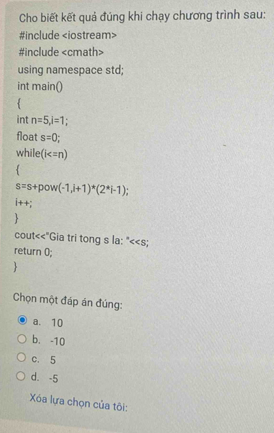 Cho biết kết quả đúng khi chạy chương trình sau:
#include
#include
using namespace std;
int main()
`
int n=5, i=1.
float s=0; 
while (i

s=s+pow(-1,i+1)^*(2^*i-1);
i++;
cout<<"Gia tri tong s la: "<<s;
return 0;

Chọn một đáp án đúng:
a. 10
b. -10
c. 5
d. -5
Xóa lựa chọn của tôi: