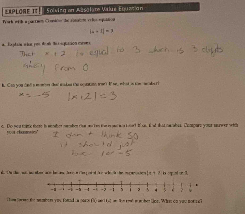 EXPLORE IT Solving an Absolute Value Equation 
Work with a partuer. Consider the absolute value equation
|x+2|=3
a. Explai what you think this equation means. 
b. Can you find a number that makes the equation true? If so, what is the number? 
e, Do you think there is another number that makes the equation true? If so, find that number. Compare your answer with 
your classmates' 
d. On the real number line below, locate the point for which the expression |x+2| is equal to O. 
Then locate the numbers you found in parts (b) and (c) on the real number line. What do you notice?