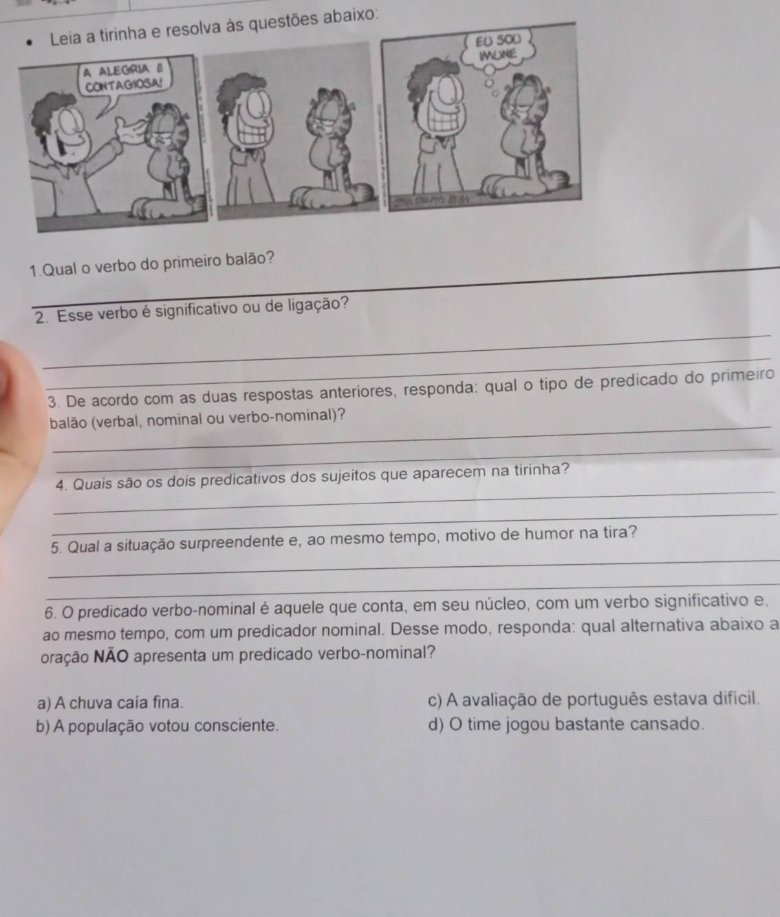 Leia a tirinha e resolva às questões abaixo:
A ALEGRIA I 
CONTAGIOSA!
1.Qual o verbo do primeiro balão?
2. Esse verbo é significativo ou de ligação?
_
_
3. De acordo com as duas respostas anteriores, responda: qual o tipo de predicado do primeiro
_
balão (verbal, nominal ou verbo-nominal)?
_
_
4. Quais são os dois predicativos dos sujeitos que aparecem na tirinha?
_
_
5. Qual a situação surpreendente e, ao mesmo tempo, motivo de humor na tira?
_
6. O predicado verbo-nominal é aquele que conta, em seu núcleo, com um verbo significativo e,
ao mesmo tempo, com um predicador nominal. Desse modo, responda: qual alternativa abaixo a
oração NÃO apresenta um predicado verbo-nominal?
a) A chuva caía fina. c) A avaliação de português estava difícil.
b) A população votou consciente. d) O time jogou bastante cansado.